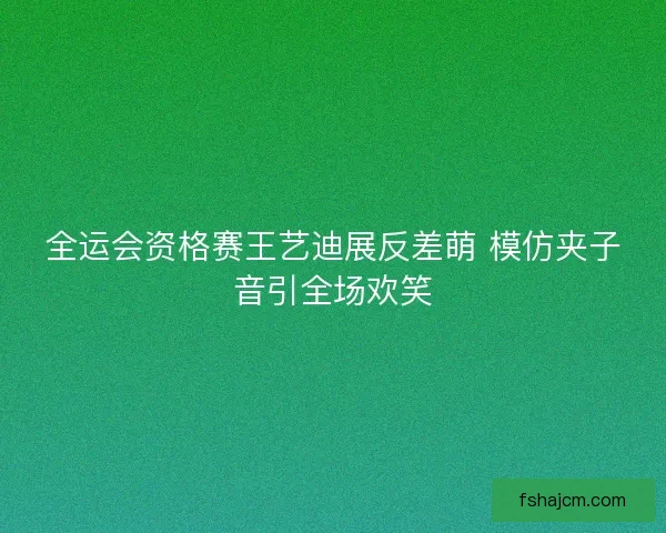 全运会资格赛王艺迪展反差萌 模仿夹子音引全场欢笑
