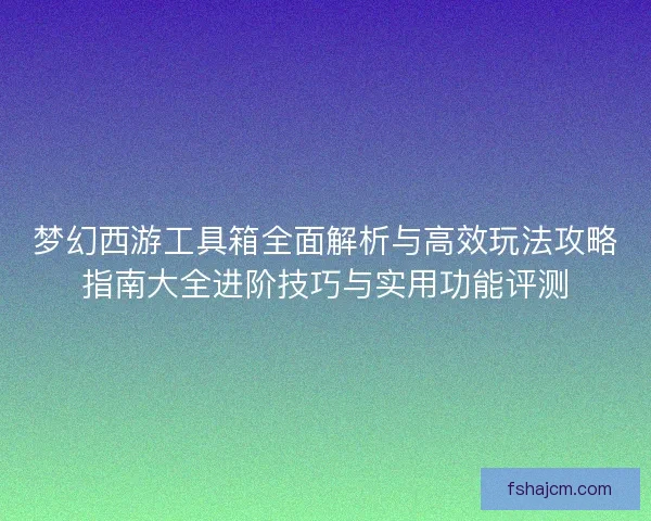 梦幻西游工具箱全面解析与高效玩法攻略指南大全进阶技巧与实用功能评测