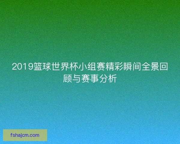 2019篮球世界杯小组赛精彩瞬间全景回顾与赛事分析