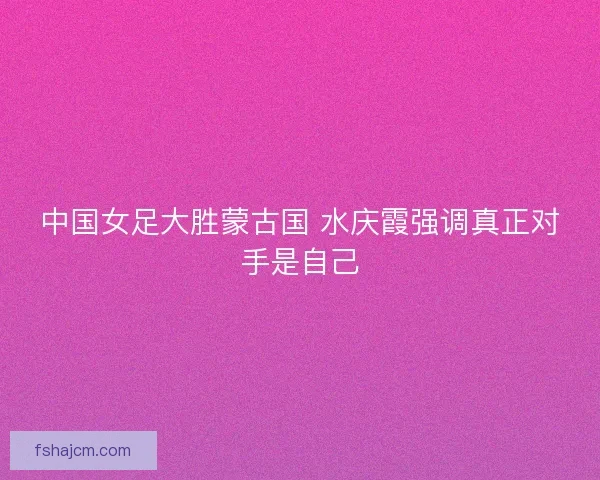 中国女足大胜蒙古国 水庆霞强调真正对手是自己