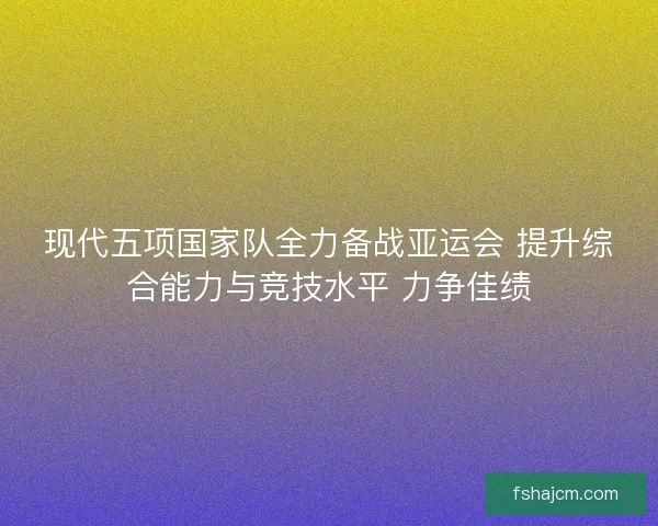现代五项国家队全力备战亚运会 提升综合能力与竞技水平 力争佳绩