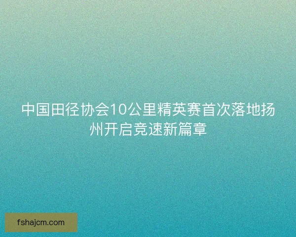 中国田径协会10公里精英赛首次落地扬州开启竞速新篇章