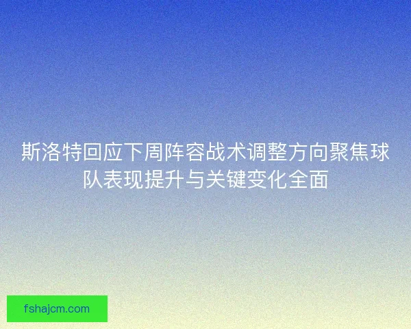 斯洛特回应下周阵容战术调整方向聚焦球队表现提升与关键变化全面