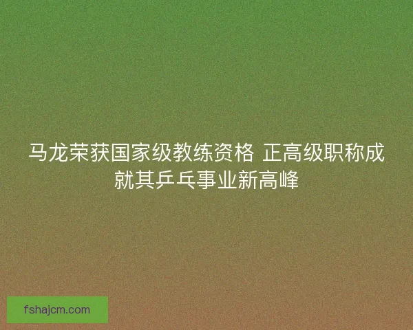 马龙荣获国家级教练资格 正高级职称成就其乒乓事业新高峰