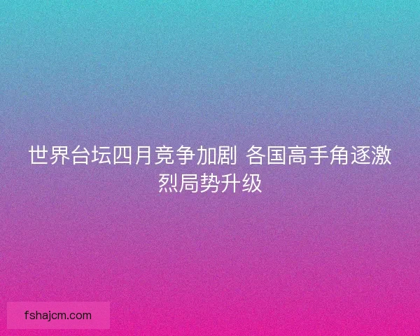世界台坛四月竞争加剧 各国高手角逐激烈局势升级