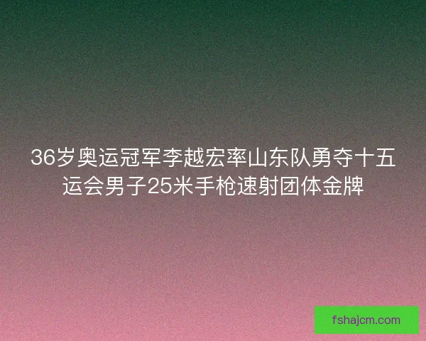 36岁奥运冠军李越宏率山东队勇夺十五运会男子25米手枪速射团体金牌