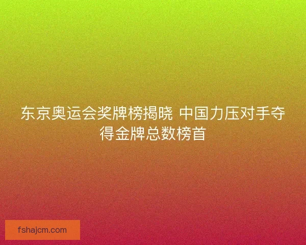 东京奥运会奖牌榜揭晓 中国力压对手夺得金牌总数榜首