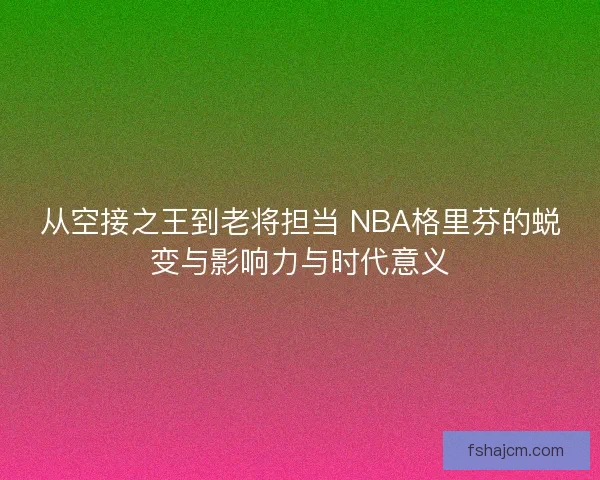 从空接之王到老将担当 NBA格里芬的蜕变与影响力与时代意义