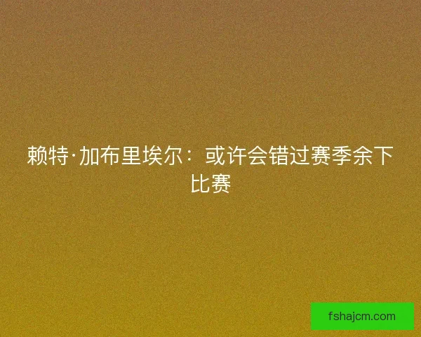 赖特·加布里埃尔：或许会错过赛季余下比赛