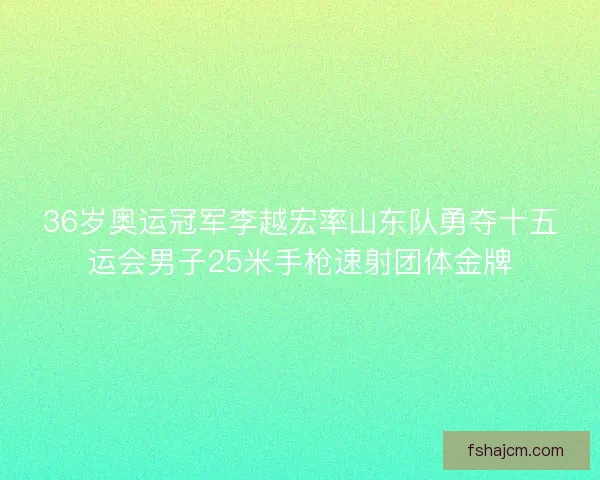 36岁奥运冠军李越宏率山东队勇夺十五运会男子25米手枪速射团体金牌