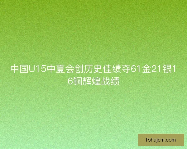 中国U15中夏会创历史佳绩夺61金21银16铜辉煌战绩