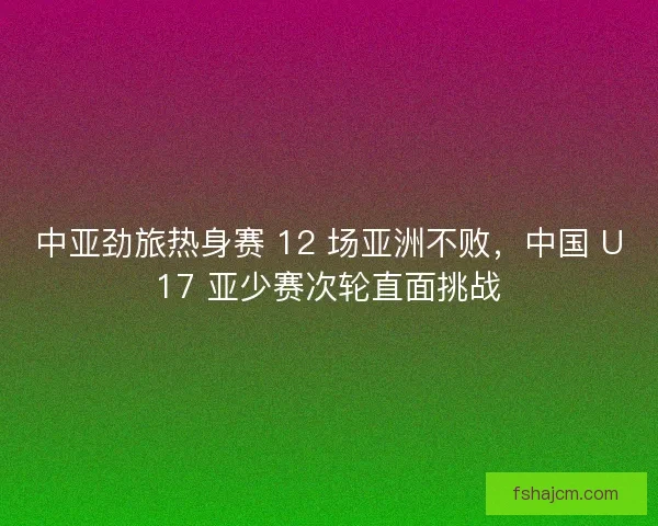 中亚劲旅热身赛 12 场亚洲不败，中国 U17 亚少赛次轮直面挑战