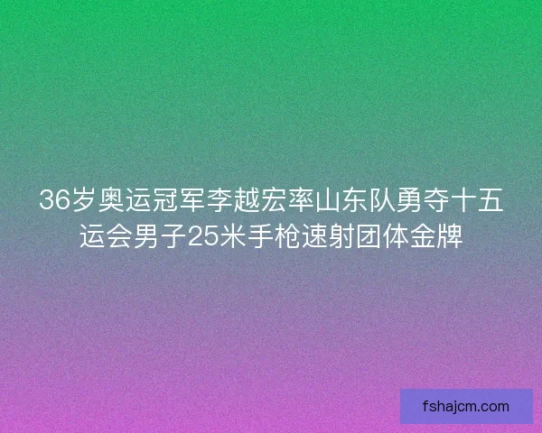 36岁奥运冠军李越宏率山东队勇夺十五运会男子25米手枪速射团体金牌