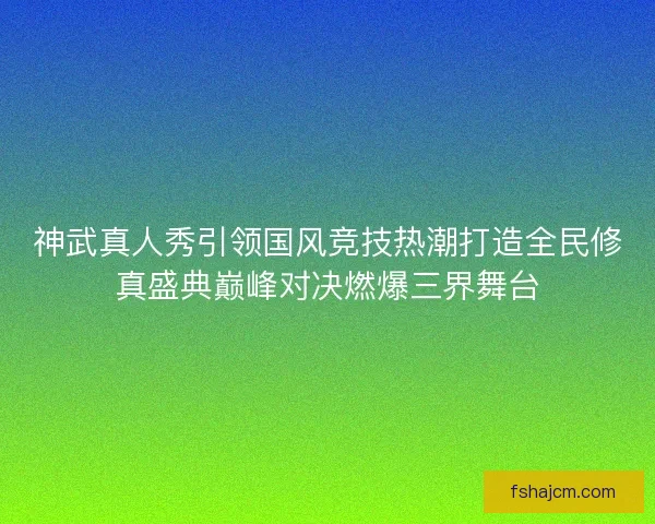 神武真人秀引领国风竞技热潮打造全民修真盛典巅峰对决燃爆三界舞台