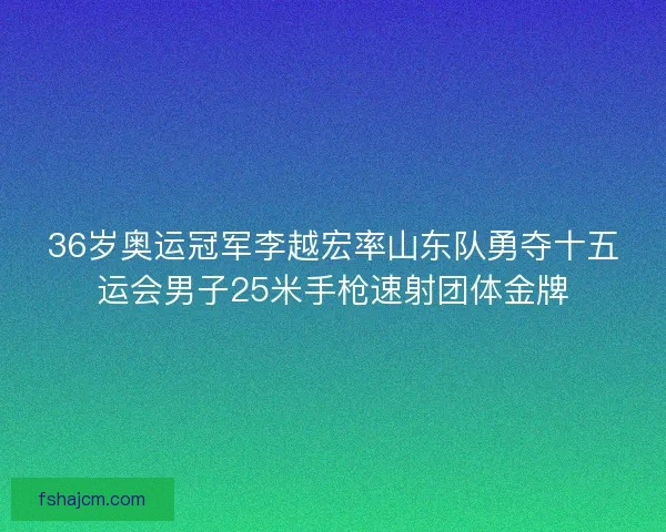 36岁奥运冠军李越宏率山东队勇夺十五运会男子25米手枪速射团体金牌