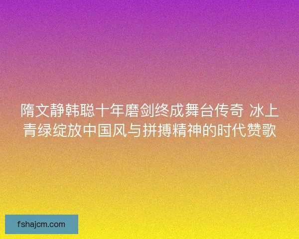 隋文静韩聪十年磨剑终成舞台传奇 冰上青绿绽放中国风与拼搏精神的时代赞歌