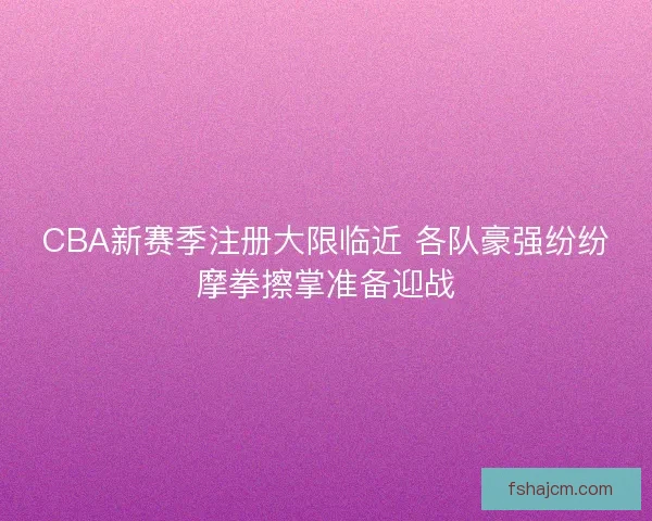 CBA新赛季注册大限临近 各队豪强纷纷摩拳擦掌准备迎战