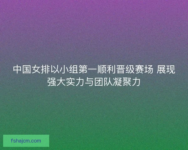 中国女排以小组第一顺利晋级赛场 展现强大实力与团队凝聚力