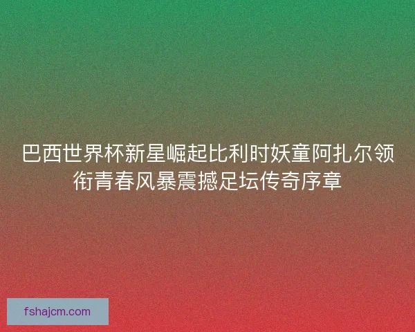 巴西世界杯新星崛起比利时妖童阿扎尔领衔青春风暴震撼足坛传奇序章