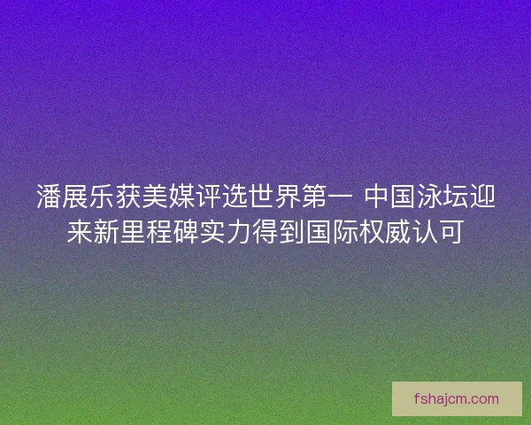 潘展乐获美媒评选世界第一 中国泳坛迎来新里程碑实力得到国际权威认可